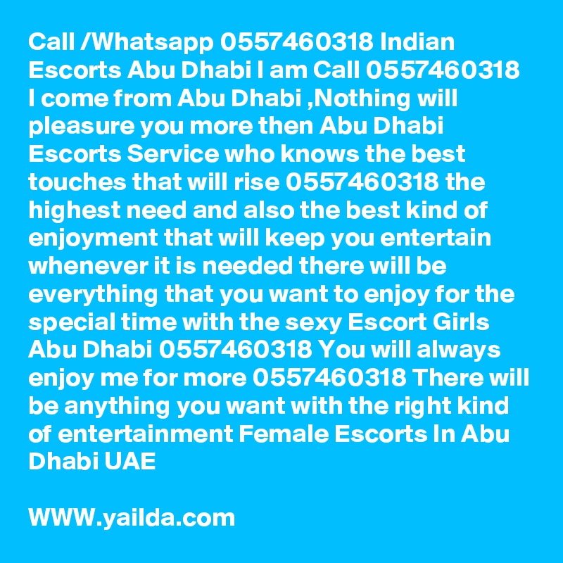 Call /Whatsapp 0557460318 Indian Escorts Abu Dhabi I am Call 0557460318 I come from Abu Dhabi ,Nothing will pleasure you more then Abu Dhabi Escorts Service who knows the best touches that will rise 0557460318 the highest need and also the best kind of enjoyment that will keep you entertain whenever it is needed there will be everything that you want to enjoy for the special time with the sexy Escort Girls Abu Dhabi 0557460318 You will always enjoy me for more 0557460318 There will be anything you want with the right kind of entertainment Female Escorts In Abu Dhabi UAE

WWW.yailda.com