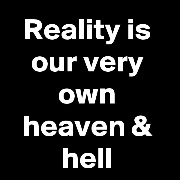 Reality is our very own heaven & hell