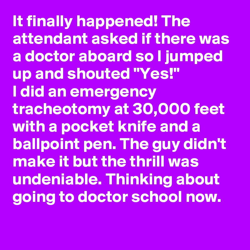 It finally happened! The attendant asked if there was a doctor aboard so I jumped up and shouted "Yes!"
I did an emergency tracheotomy at 30,000 feet with a pocket knife and a ballpoint pen. The guy didn't make it but the thrill was undeniable. Thinking about going to doctor school now.