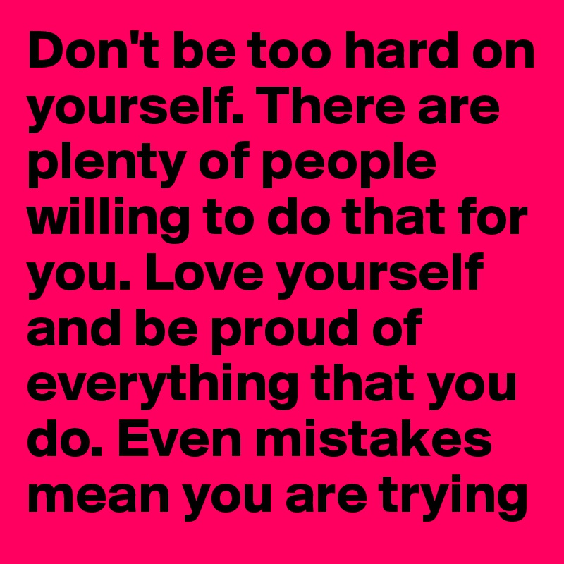 Don't be too hard on yourself. There are plenty of people willing to do that for you. Love yourself and be proud of everything that you do. Even mistakes mean you are trying