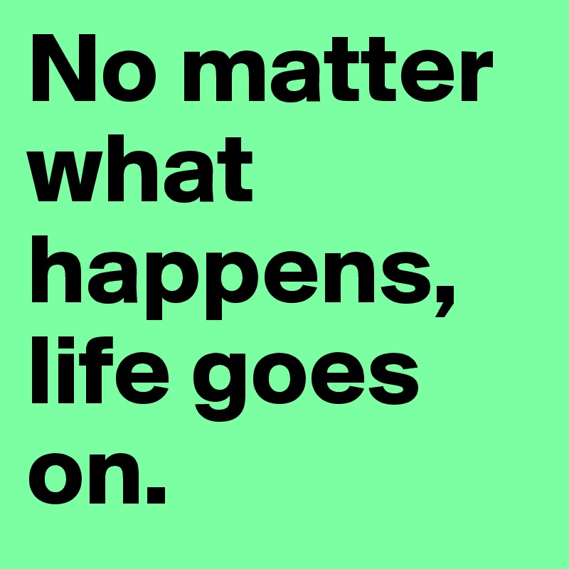 No matter what happens, life goes on. 