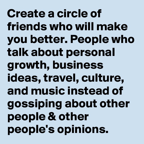Create a circle of friends who will make you better. People who talk about personal growth, business ideas, travel, culture, and music instead of gossiping about other people & other people's opinions. 