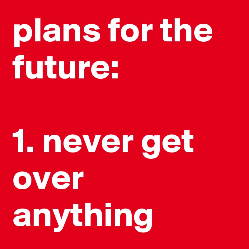 plans for the future:

1. never get over anything