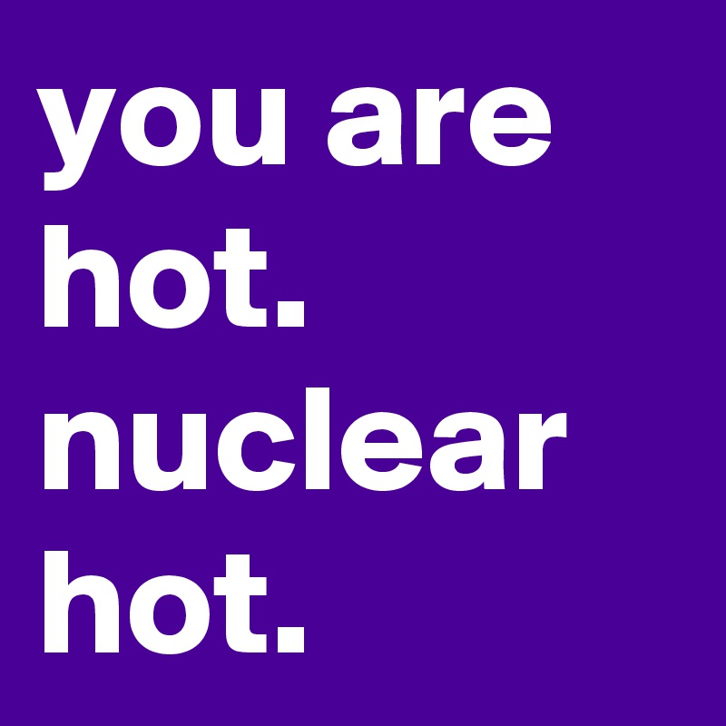 you are hot. nuclear hot.