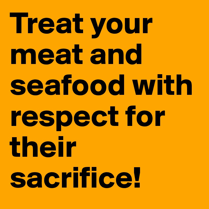 Treat your meat and seafood with respect for their sacrifice!