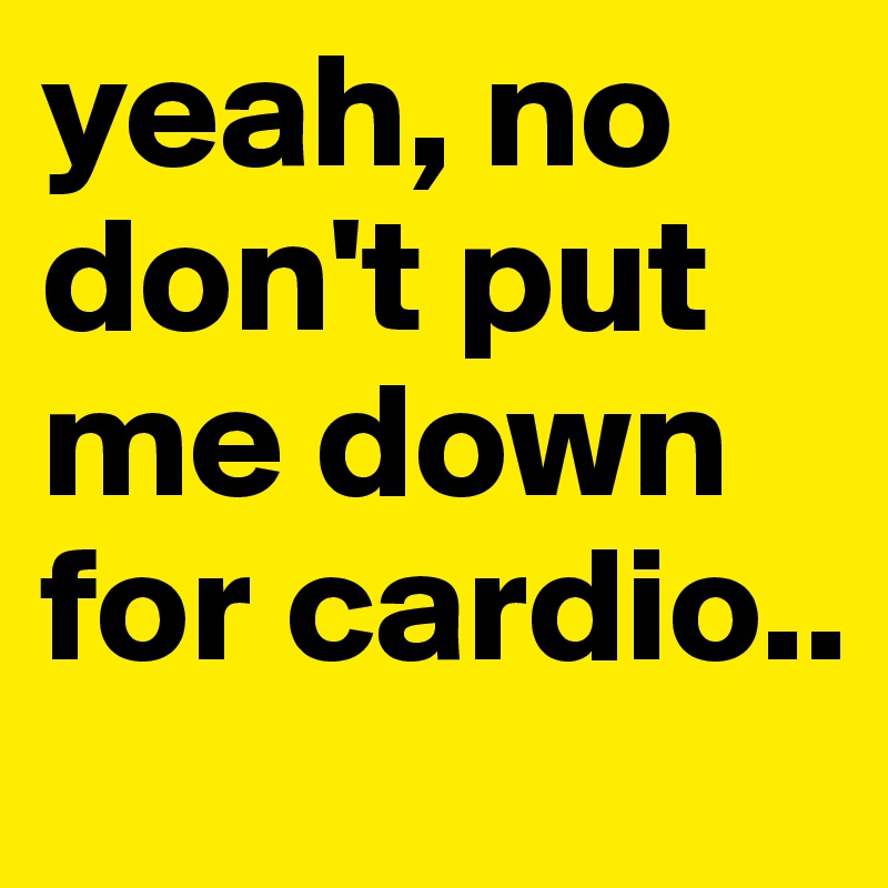 yeah, no don't put me down for cardio..