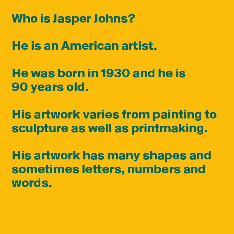 Who is Jasper Johns? 

He is an American artist.  

He was born in 1930 and he is 
90 years old. 

His artwork varies from painting to sculpture as well as printmaking. 

His artwork has many shapes and sometimes letters, numbers and words.  
