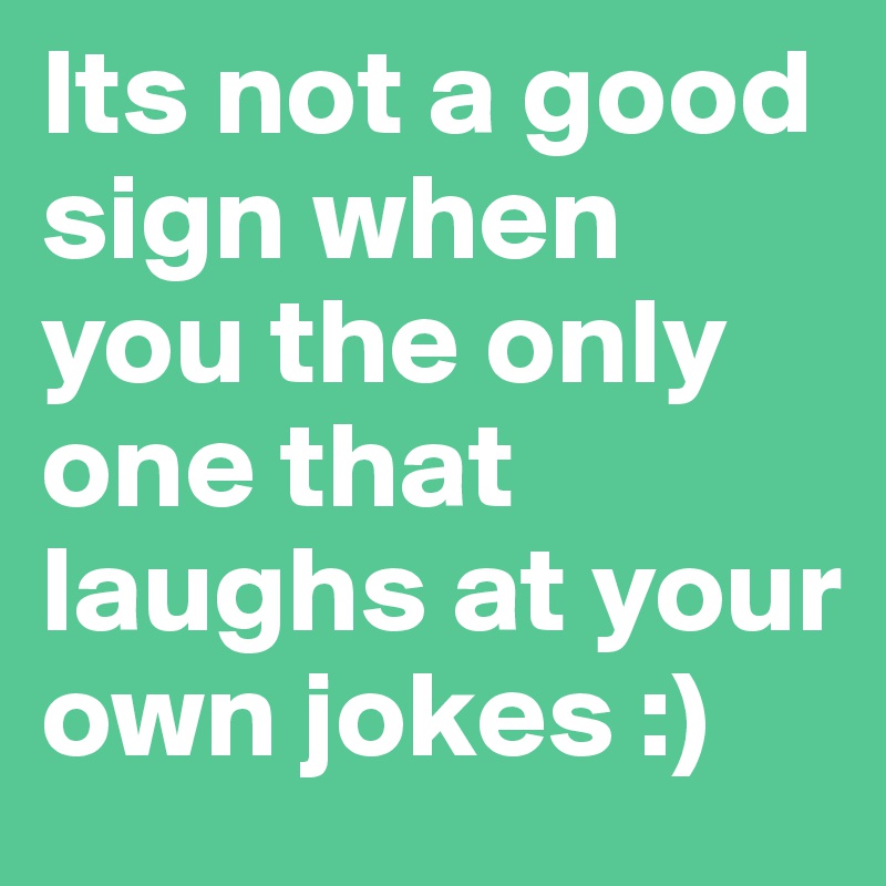 Its not a good sign when you the only one that laughs at your own jokes :)
