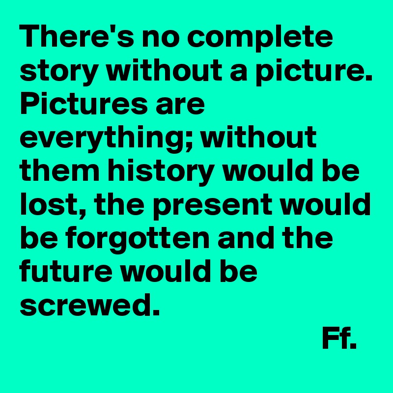 There's no complete story without a picture. 
Pictures are everything; without them history would be lost, the present would be forgotten and the future would be screwed. 
                                             Ff.