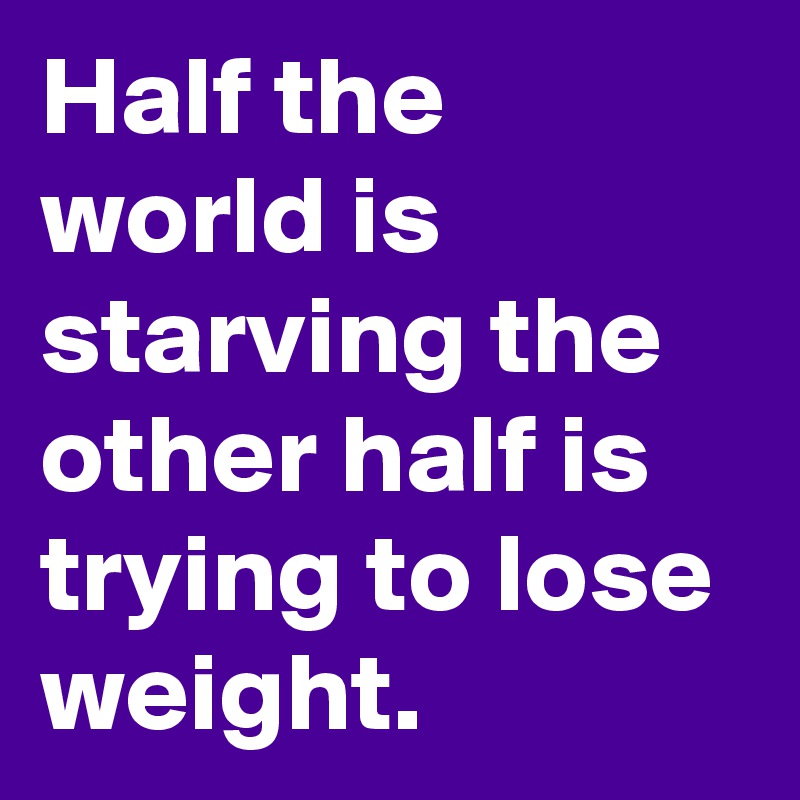 Half the world is starving the other half is trying to lose weight.