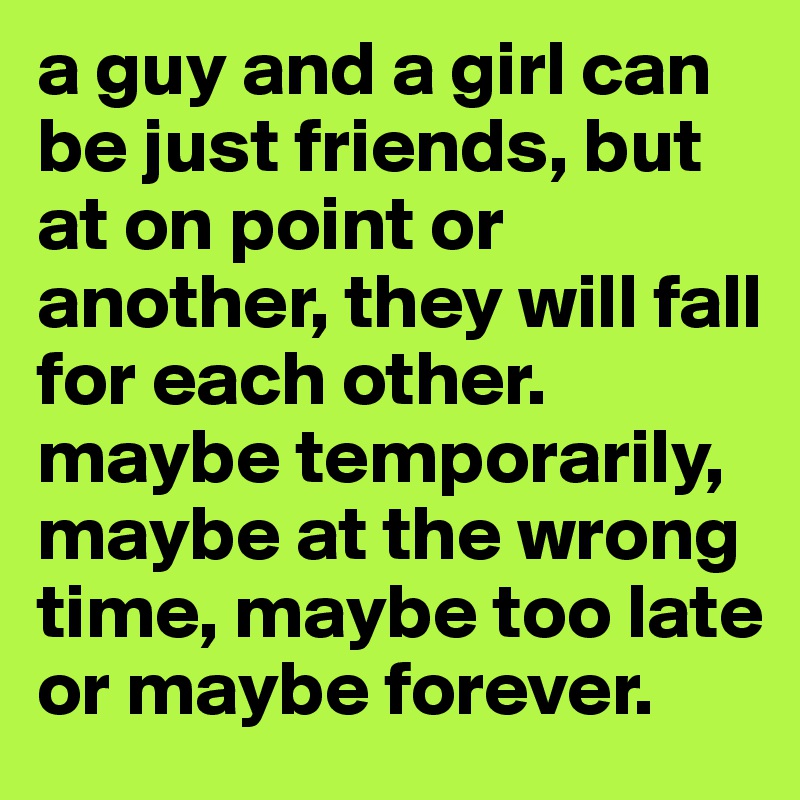 a guy and a girl can be just friends, but at on point or another, they will fall for each other. maybe temporarily, maybe at the wrong time, maybe too late or maybe forever.