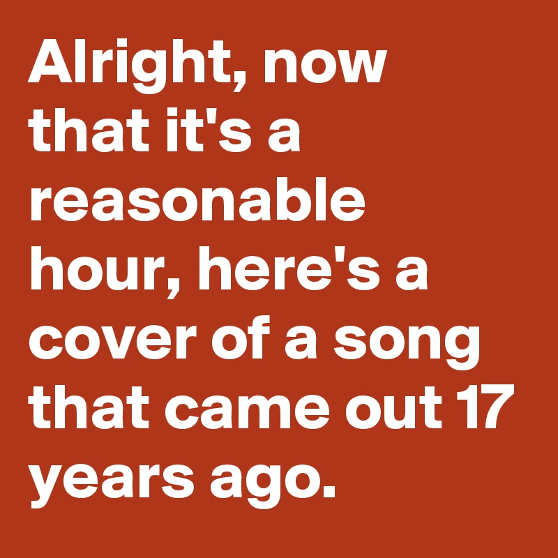 Alright, now that it's a reasonable hour, here's a cover of a song that came out 17 years ago.