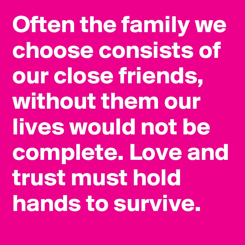 Often the family we choose consists of our close friends, without them our lives would not be complete. Love and trust must hold hands to survive.