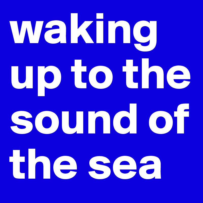 waking up to the sound of the sea