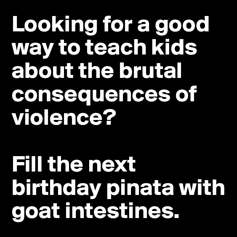 Looking for a good way to teach kids about the brutal consequences of violence? 

Fill the next birthday pinata with goat intestines.
