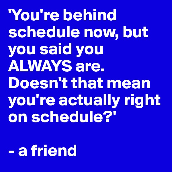 'You're behind schedule now, but you said you ALWAYS are. Doesn't that mean you're actually right on schedule?'

- a friend
