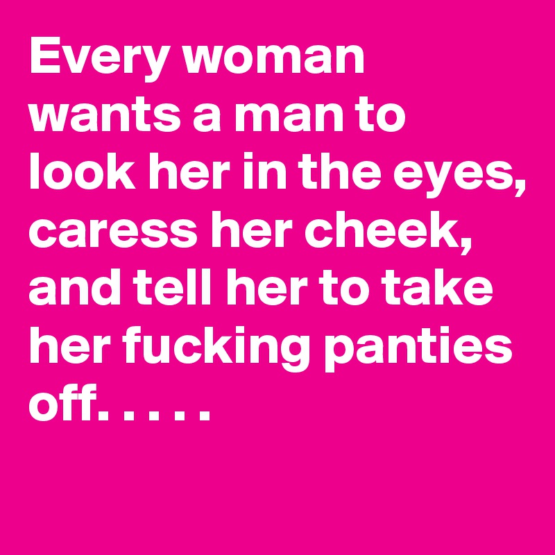 Every woman wants a man to look her in the eyes,
caress her cheek, and tell her to take her fucking panties off. . . . . 
