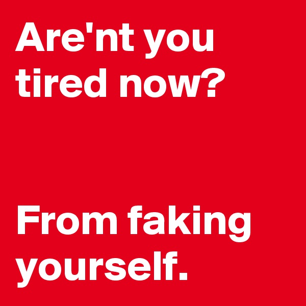 Are'nt you tired now? 


From faking yourself. 