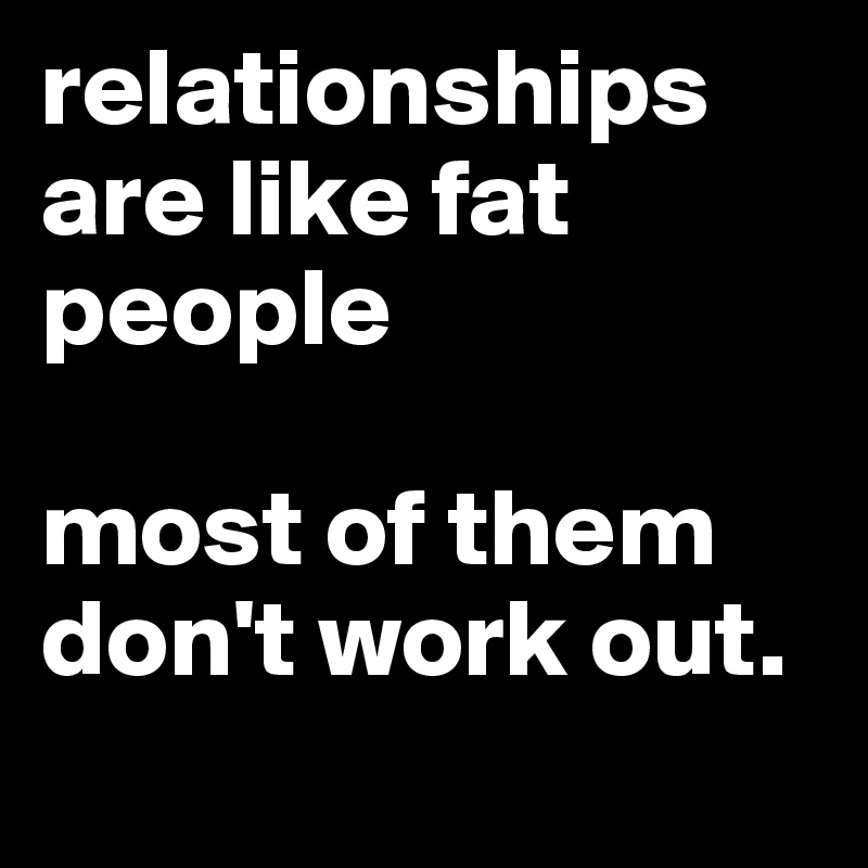 relationships are like fat people

most of them don't work out. 
