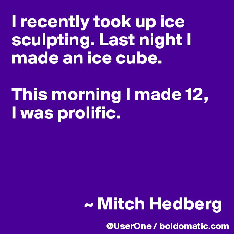 I recently took up ice sculpting. Last night I made an ice cube.

This morning I made 12,
I was prolific.




                    ~ Mitch Hedberg