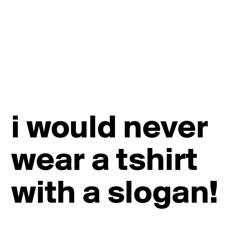 


i would never wear a tshirt with a slogan!