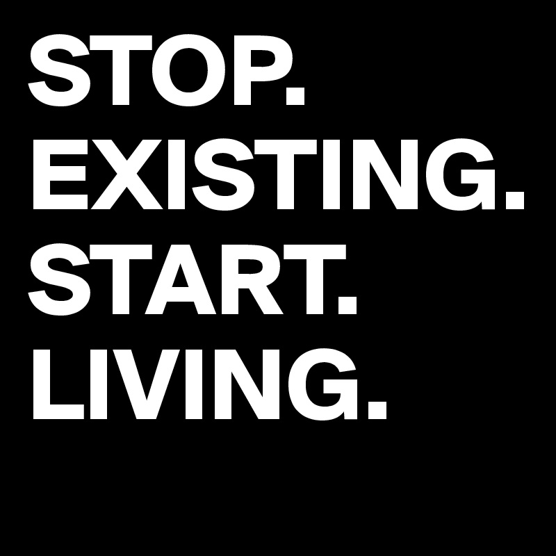 STOP. EXISTING.
START.
LIVING.