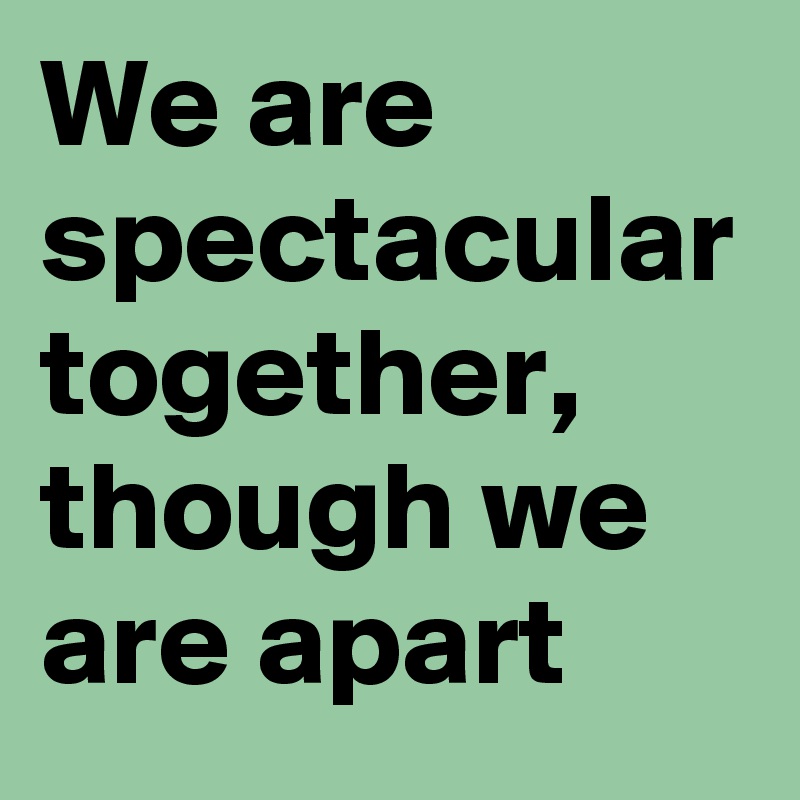 We are spectacular together, though we are apart