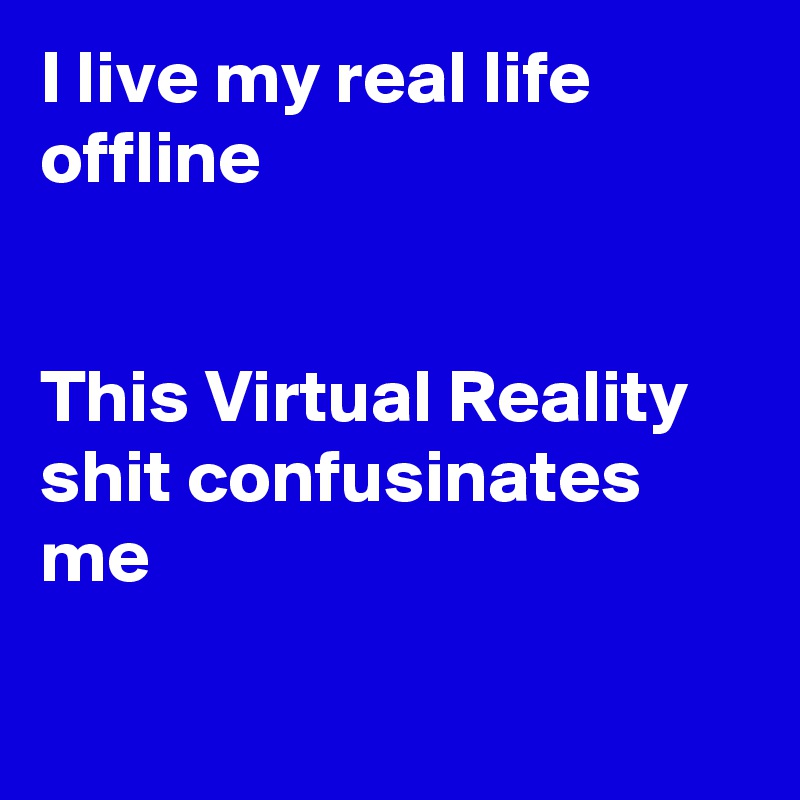 I live my real life offline


This Virtual Reality shit confusinates me

