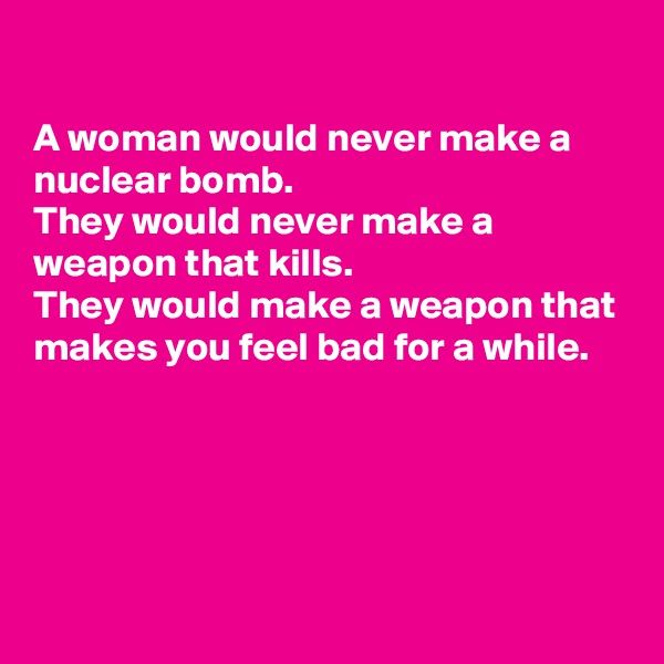 

A woman would never make a nuclear bomb.
They would never make a weapon that kills.
They would make a weapon that makes you feel bad for a while.




