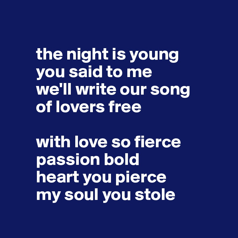 

       the night is young
       you said to me 
       we'll write our song 
       of lovers free

       with love so fierce 
       passion bold
       heart you pierce 
       my soul you stole
