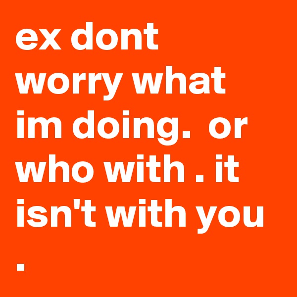ex dont worry what im doing.  or who with . it isn't with you .