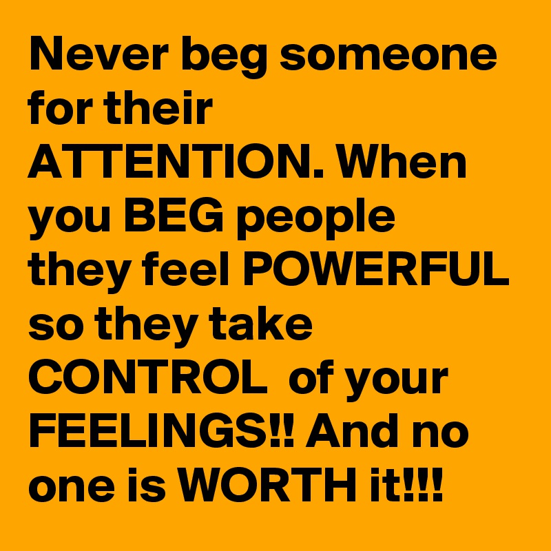 Never beg someone for their ATTENTION. When you BEG people they feel POWERFUL so they take CONTROL  of your FEELINGS!! And no one is WORTH it!!!