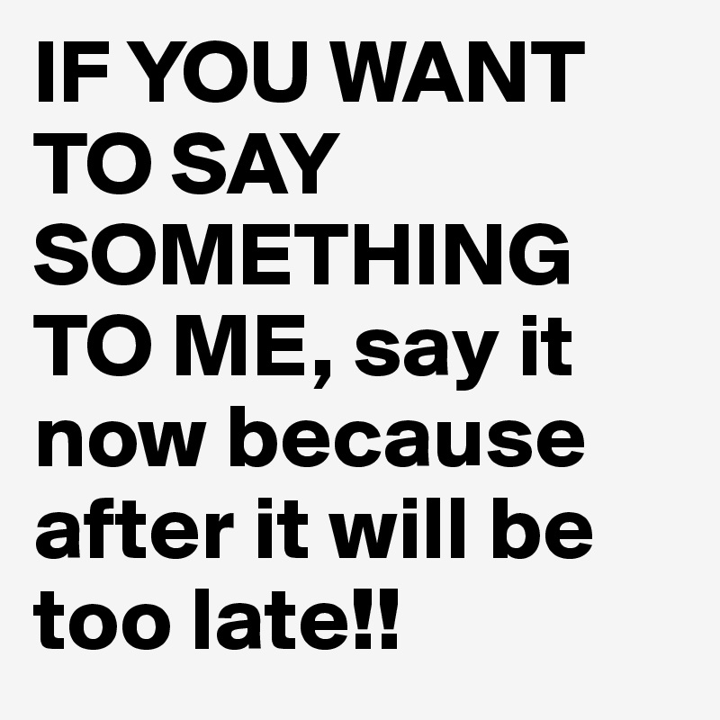 IF YOU WANT TO SAY  SOMETHING TO ME, say it now because after it will be too late!!