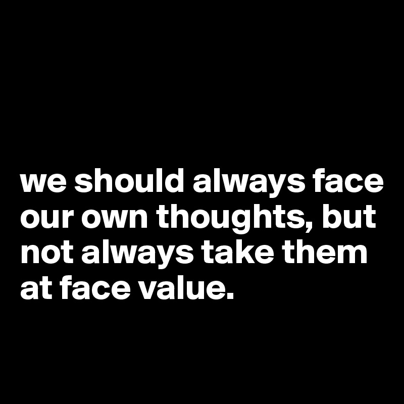 



we should always face our own thoughts, but not always take them at face value. 

