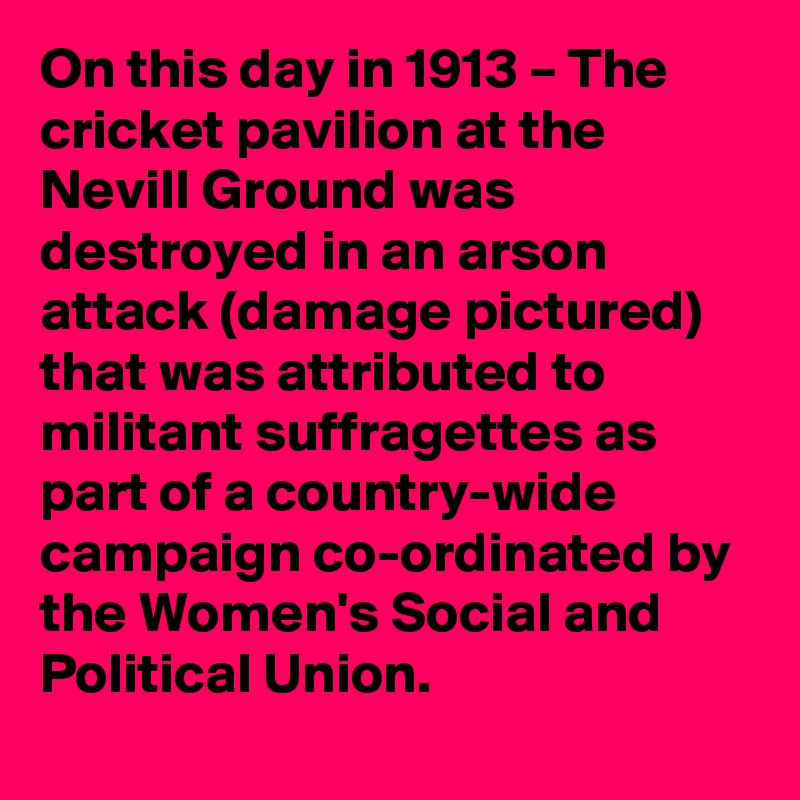 On this day in 1913 – The cricket pavilion at the Nevill Ground was destroyed in an arson attack (damage pictured) that was attributed to militant suffragettes as part of a country-wide campaign co-ordinated by the Women's Social and Political Union.