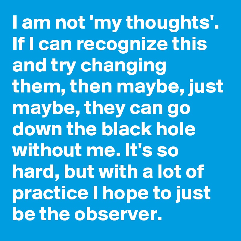 I am not 'my thoughts'. If I can recognize this and try changing them, then maybe, just maybe, they can go down the black hole without me. It's so hard, but with a lot of practice I hope to just be the observer. 