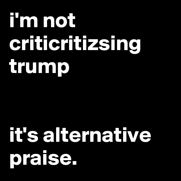 i'm not criticritizsing trump


it's alternative praise.