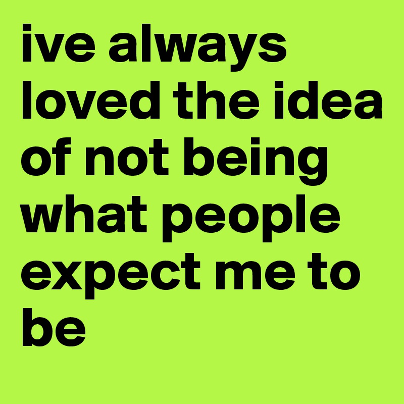 ive always loved the idea of not being what people expect me to be