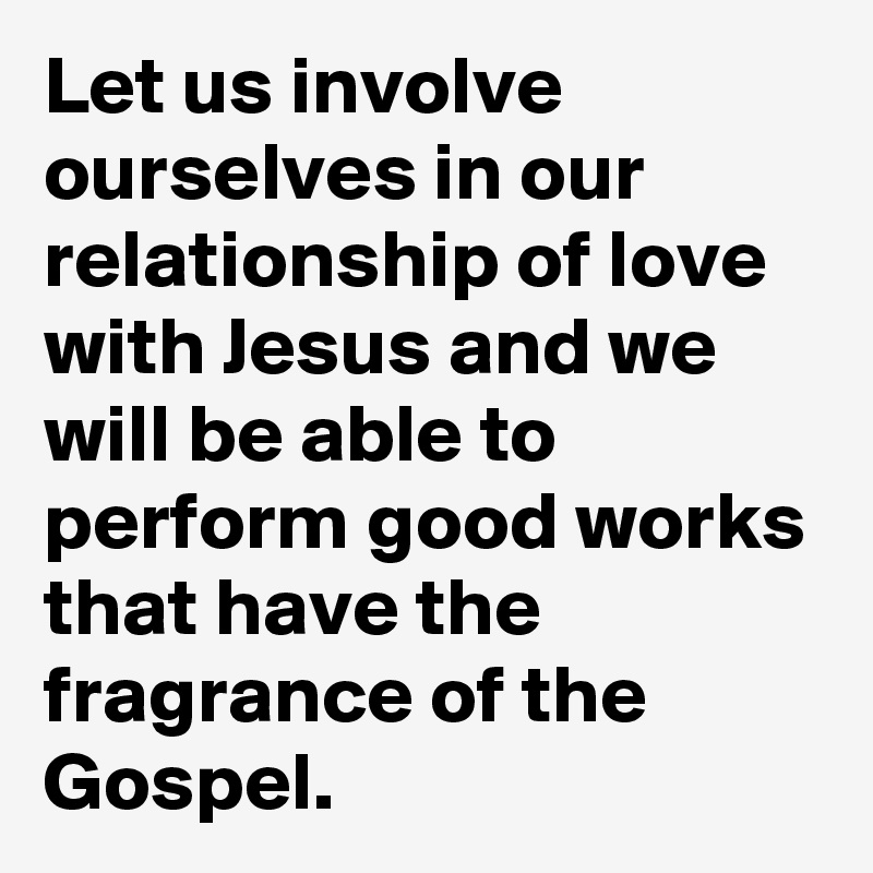 Let us involve ourselves in our relationship of love with Jesus and we will be able to perform good works that have the fragrance of the Gospel.