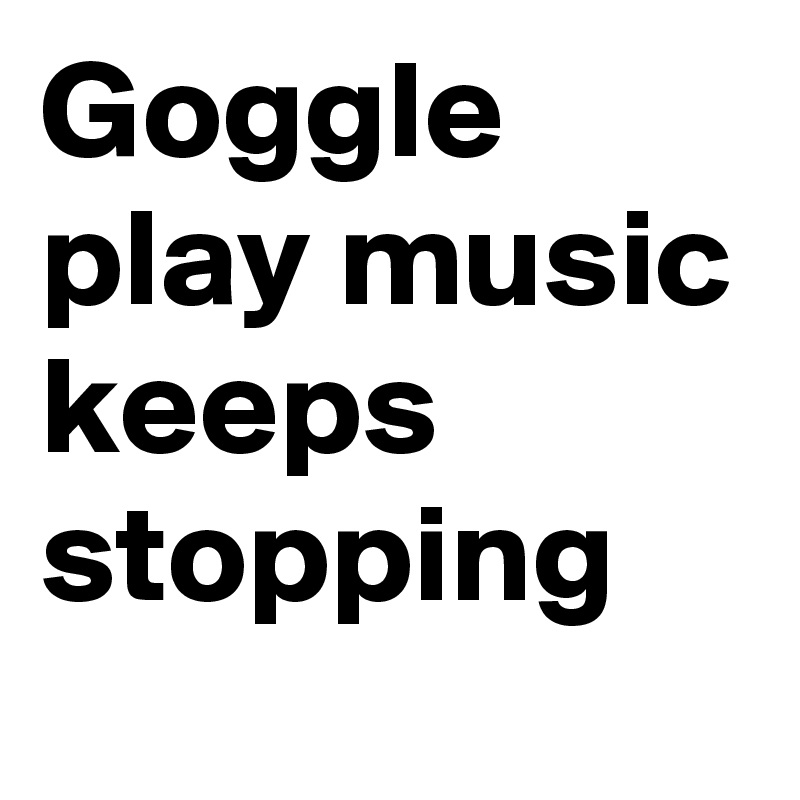 Goggle play music keeps stopping