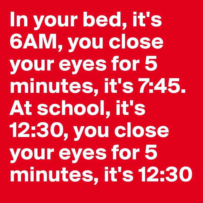 In your bed, it's 6AM, you close your eyes for 5 minutes, it's 7:45. At school, it's 12:30, you close your eyes for 5 minutes, it's 12:30