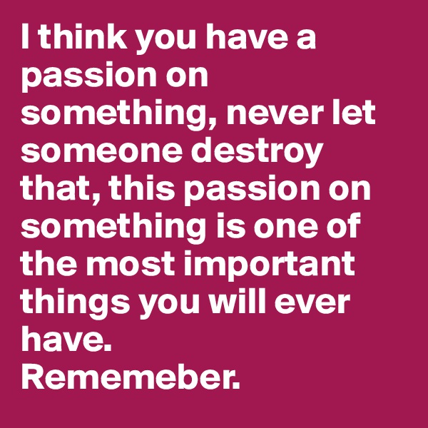 I think you have a passion on something, never let someone destroy that, this passion on
something is one of the most important things you will ever have.
Rememeber.