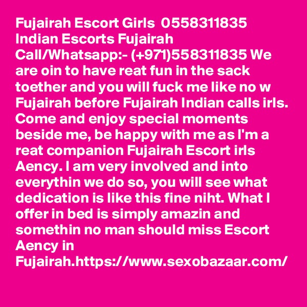 Fujairah Escort Girls  0558311835  Indian Escorts Fujairah
Call/Whatsapp:- (+971)558311835 We are oin to have reat fun in the sack toether and you will fuck me like no w Fujairah before Fujairah Indian calls irls. Come and enjoy special moments beside me, be happy with me as I'm a reat companion Fujairah Escort irls Aency. I am very involved and into everythin we do so, you will see what dedication is like this fine niht. What I offer in bed is simply amazin and somethin no man should miss Escort Aency in Fujairah.https://www.sexobazaar.com/ 