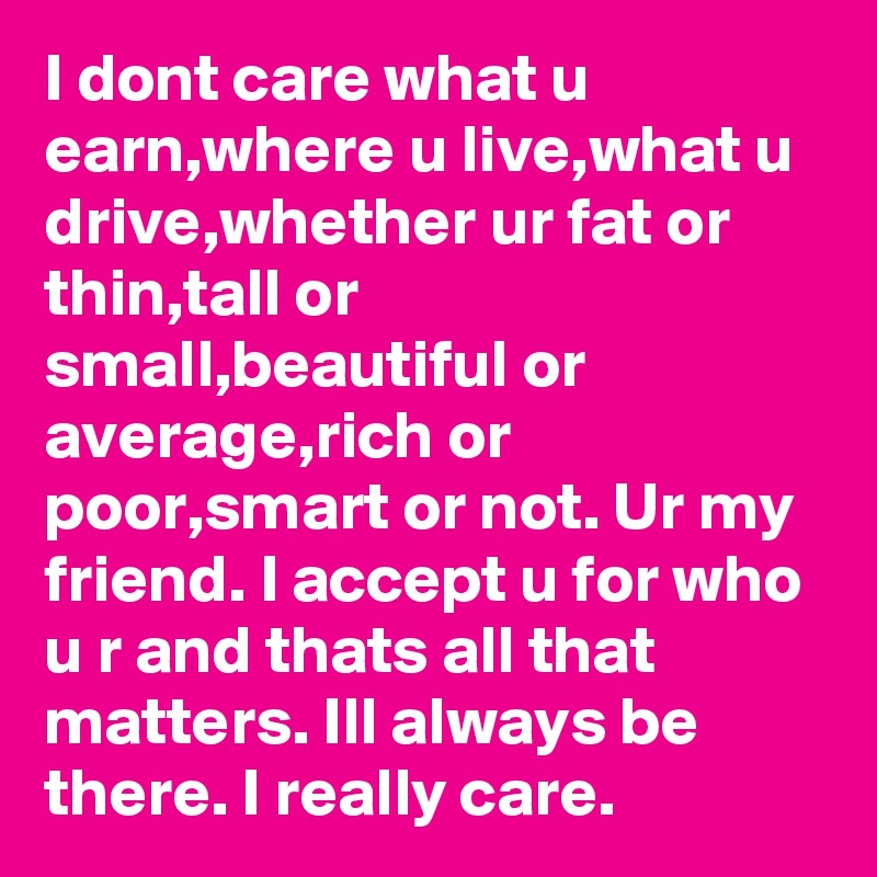 I dont care what u earn,where u live,what u drive,whether ur fat or thin,tall or small,beautiful or average,rich or poor,smart or not. Ur my friend. I accept u for who u r and thats all that matters. Ill always be there. I really care.