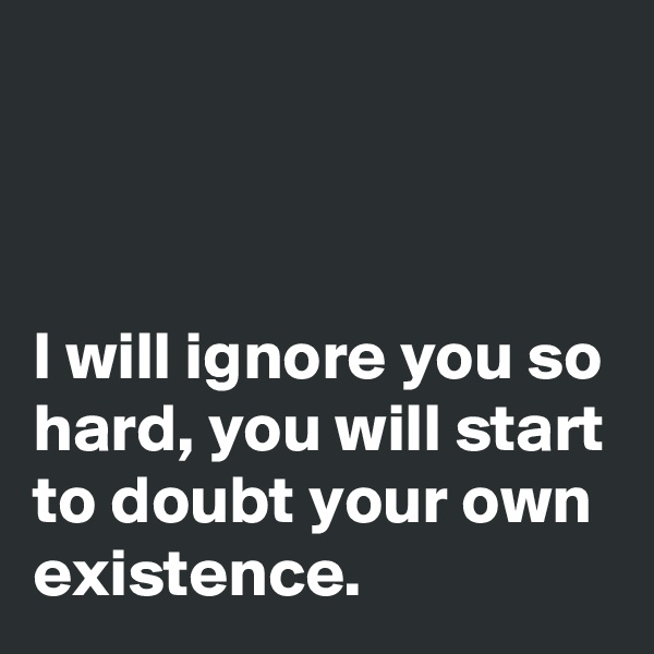 



I will ignore you so hard, you will start to doubt your own existence.