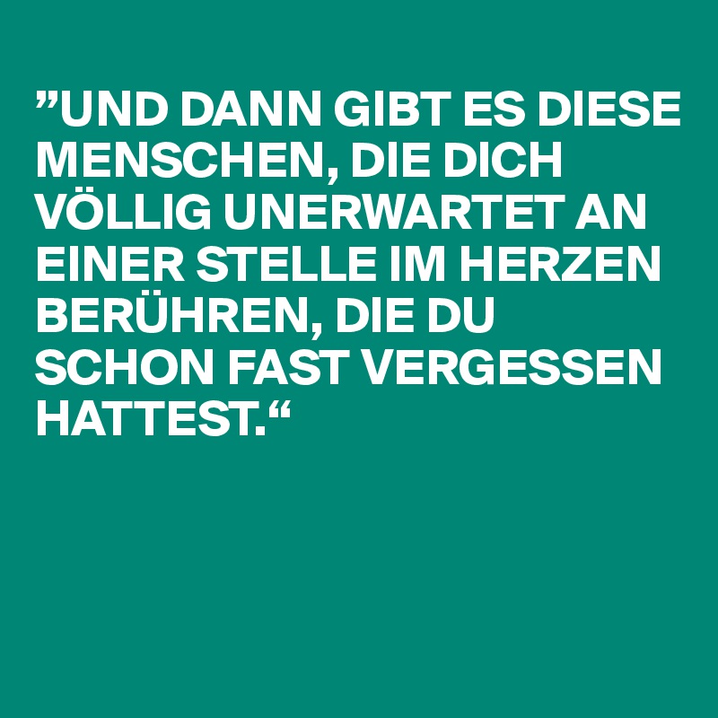 
”UND DANN GIBT ES DIESE MENSCHEN, DIE DICH VÖLLIG UNERWARTET AN EINER STELLE IM HERZEN BERÜHREN, DIE DU SCHON FAST VERGESSEN HATTEST.“



