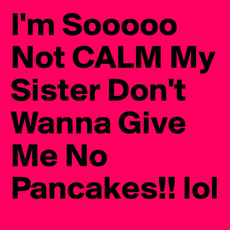 I'm Sooooo Not CALM My Sister Don't Wanna Give Me No Pancakes!! lol 
