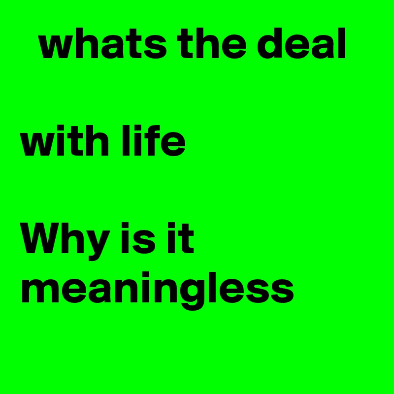   whats the deal 

with life

Why is it meaningless
