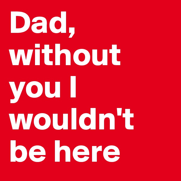 Dad, without you I wouldn't be here