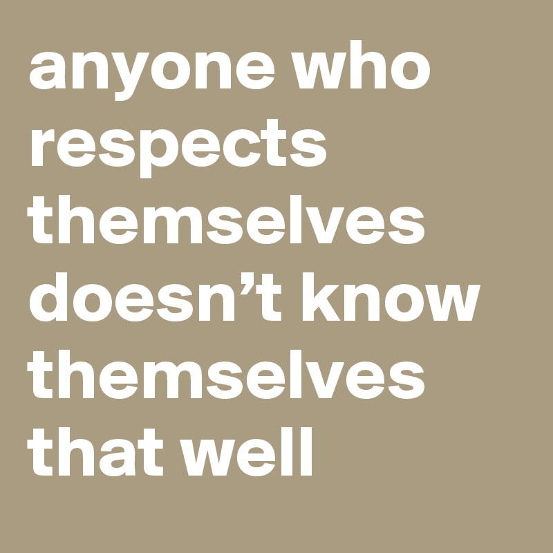 anyone who respects themselves doesn’t know themselves that well